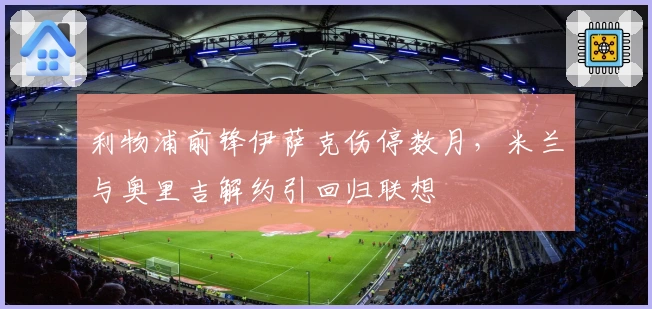 利物浦前锋伊萨克伤停数月，米兰与奥里吉解约引回归联想