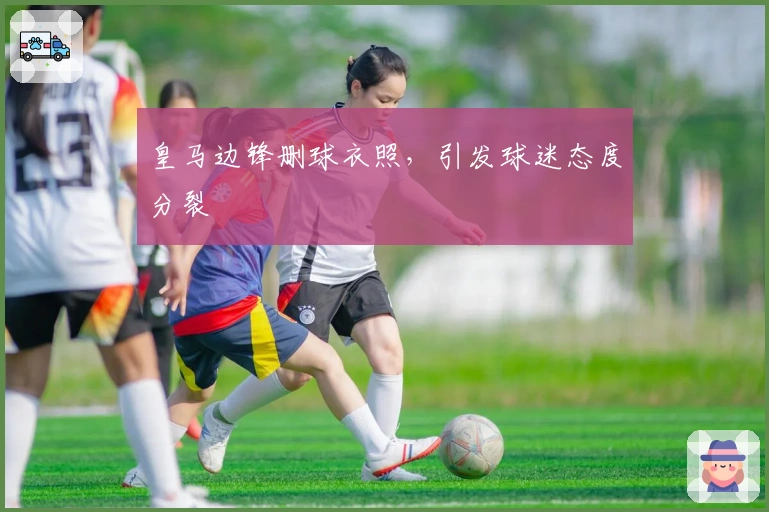 皇马边锋删球衣照，引发球迷态度分裂