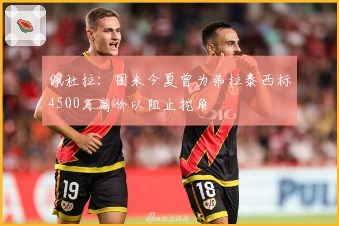佩杜拉：国米今夏曾为弗拉泰西标4500万高价以阻止挖角