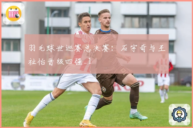 羽毛球世巡赛总决赛：石宇奇与王祉怡晋级四强_1