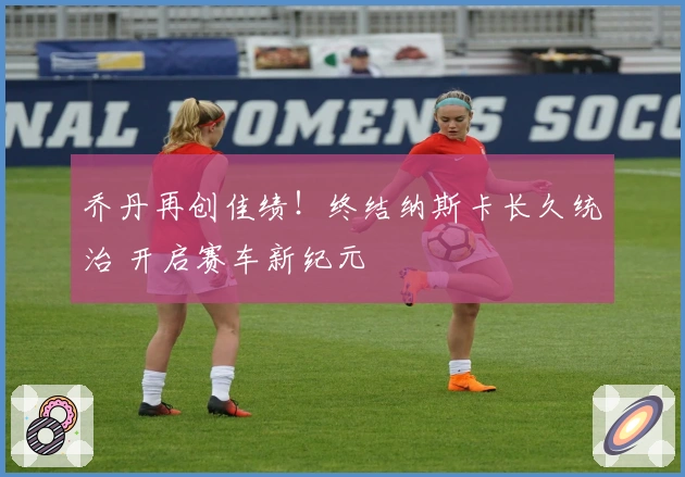 乔丹再创佳绩！终结纳斯卡长久统治 开启赛车新纪元