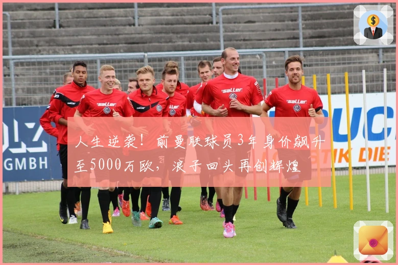 人生逆袭！前曼联球员3年身价飙升至5000万欧，浪子回头再创辉煌