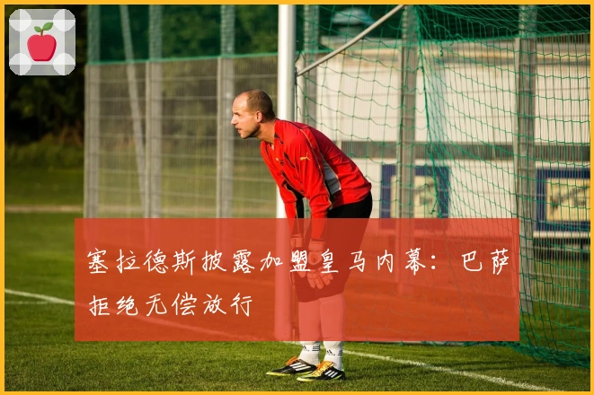 塞拉德斯披露加盟皇马内幕：巴萨拒绝无偿放行