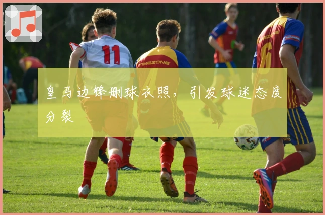 皇马边锋删球衣照，引发球迷态度分裂