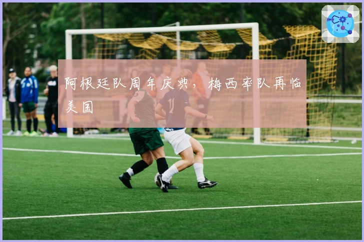 阿根廷队周年庆典，梅西率队再临美国