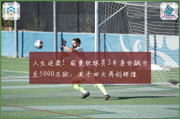 人生逆袭！前曼联球员3年身价飙升至5000万欧，浪子回头再创辉煌