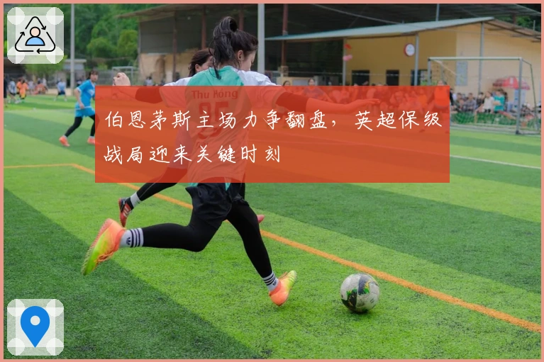 伯恩茅斯主场力争翻盘，英超保级战局迎来关键时刻