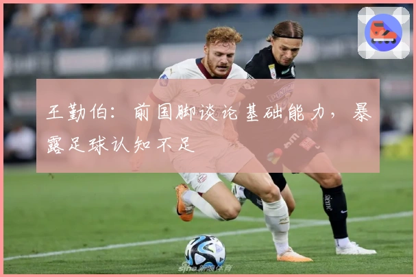 王勤伯：前国脚谈论基础能力，暴露足球认知不足