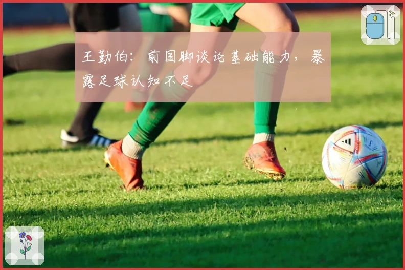 王勤伯：前国脚谈论基础能力，暴露足球认知不足