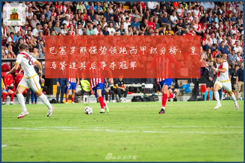 巴塞罗那强势领跑西甲积分榜，皇马紧追其后争夺冠军