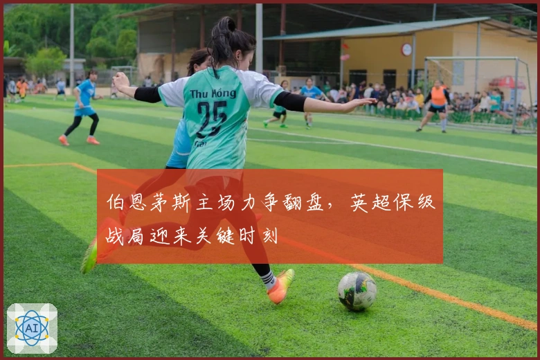 伯恩茅斯主场力争翻盘，英超保级战局迎来关键时刻